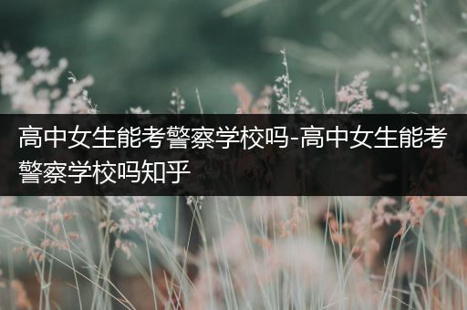 高中女生能考警察学校吗-高中女生能考警察学校吗知乎