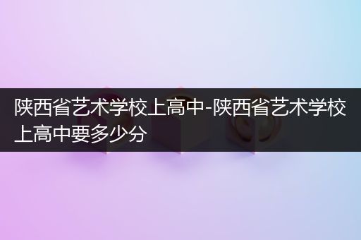 陕西省艺术学校上高中-陕西省艺术学校上高中要多少分