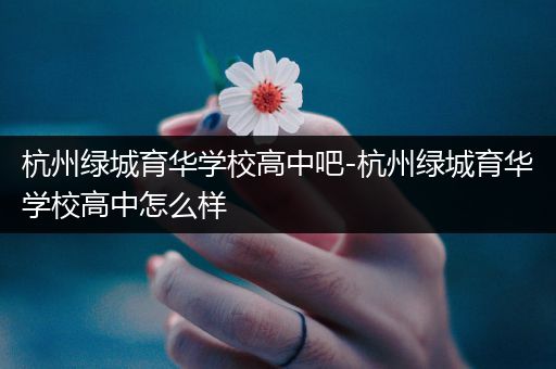 杭州绿城育华学校高中吧-杭州绿城育华学校高中怎么样