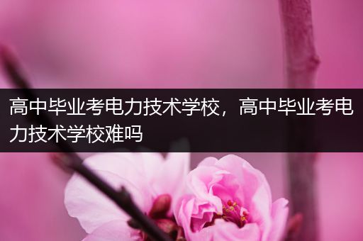 高中毕业考电力技术学校，高中毕业考电力技术学校难吗