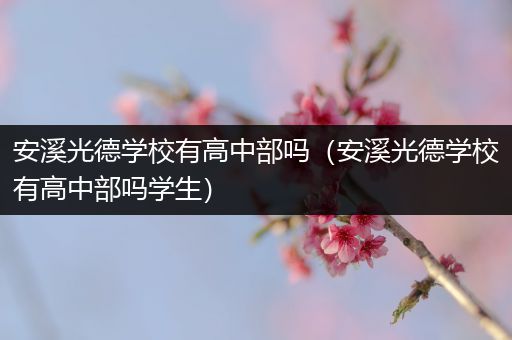 安溪光德学校有高中部吗（安溪光德学校有高中部吗学生）