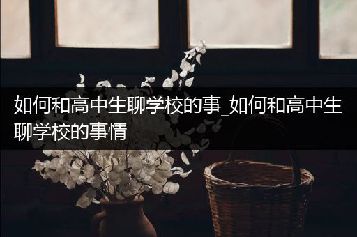 如何和高中生聊学校的事_如何和高中生聊学校的事情