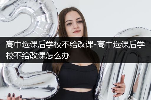 高中选课后学校不给改课-高中选课后学校不给改课怎么办