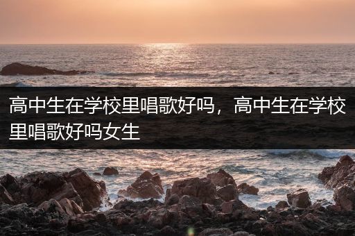 高中生在学校里唱歌好吗，高中生在学校里唱歌好吗女生