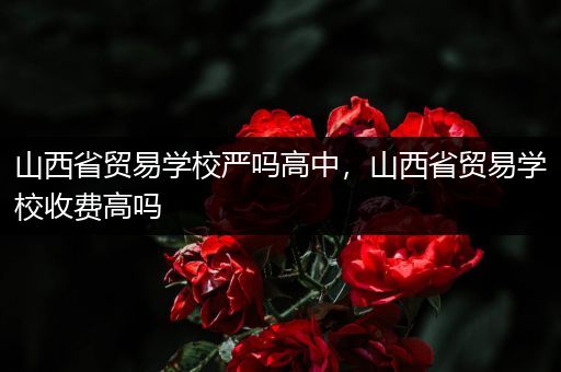 山西省贸易学校严吗高中，山西省贸易学校收费高吗