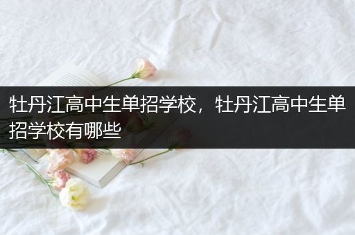 牡丹江高中生单招学校，牡丹江高中生单招学校有哪些
