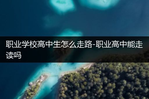 职业学校高中生怎么走路-职业高中能走读吗