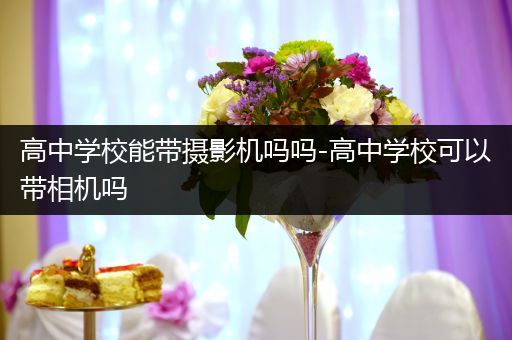 高中学校能带摄影机吗吗-高中学校可以带相机吗