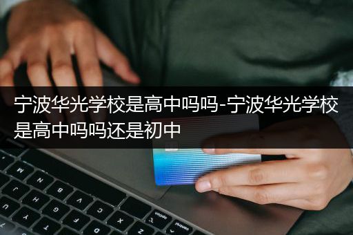 宁波华光学校是高中吗吗-宁波华光学校是高中吗吗还是初中