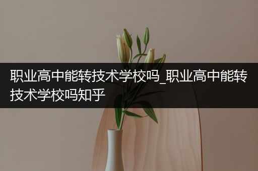 职业高中能转技术学校吗_职业高中能转技术学校吗知乎