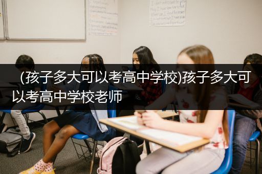 （孩子多大可以考高中学校)孩子多大可以考高中学校老师
