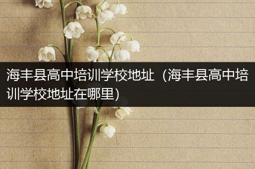 海丰县高中培训学校地址（海丰县高中培训学校地址在哪里）
