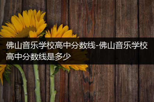 佛山音乐学校高中分数线-佛山音乐学校高中分数线是多少