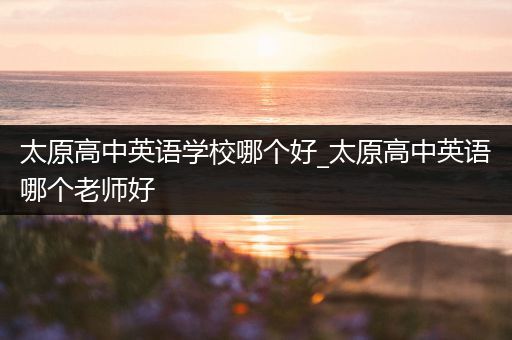 太原高中英语学校哪个好_太原高中英语哪个老师好