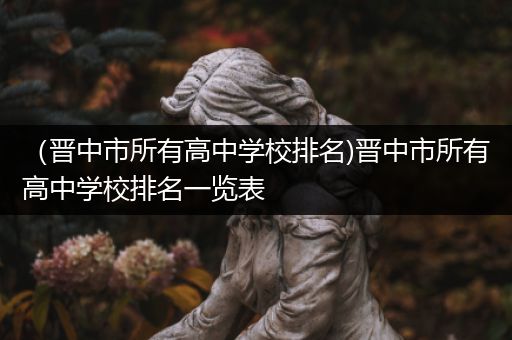 （晋中市所有高中学校排名)晋中市所有高中学校排名一览表
