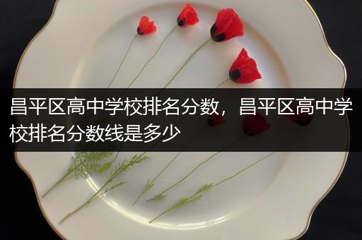 昌平区高中学校排名分数，昌平区高中学校排名分数线是多少