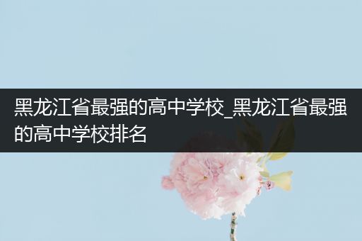 黑龙江省最强的高中学校_黑龙江省最强的高中学校排名