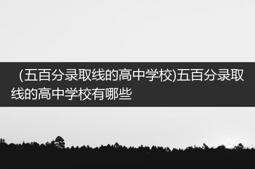 （五百分录取线的高中学校)五百分录取线的高中学校有哪些