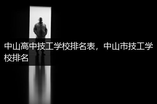 中山高中技工学校排名表，中山市技工学校排名