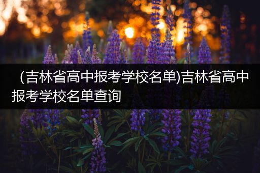 （吉林省高中报考学校名单)吉林省高中报考学校名单查询