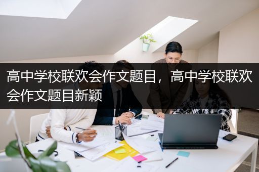 高中学校联欢会作文题目，高中学校联欢会作文题目新颖