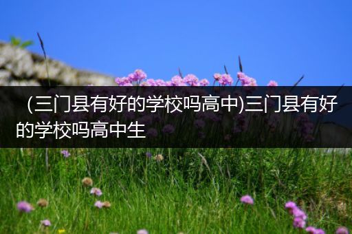 （三门县有好的学校吗高中)三门县有好的学校吗高中生