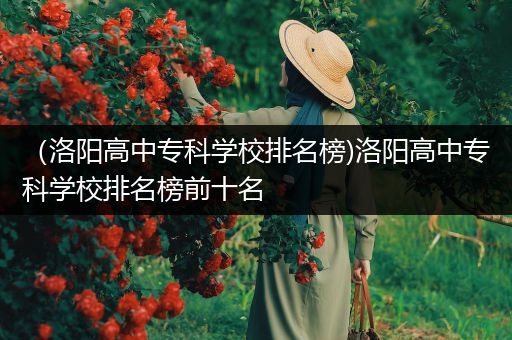 （洛阳高中专科学校排名榜)洛阳高中专科学校排名榜前十名