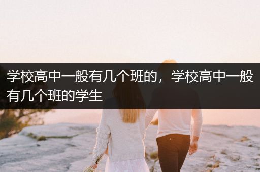 学校高中一般有几个班的，学校高中一般有几个班的学生