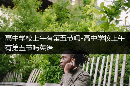 高中学校上午有第五节吗-高中学校上午有第五节吗英语