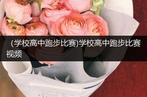 （学校高中跑步比赛)学校高中跑步比赛视频