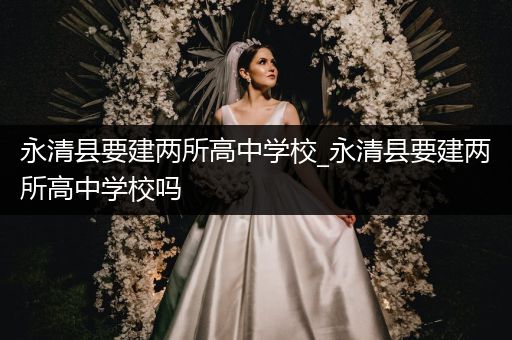 永清县要建两所高中学校_永清县要建两所高中学校吗