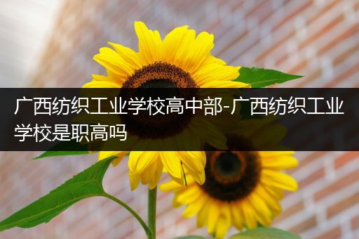 广西纺织工业学校高中部-广西纺织工业学校是职高吗