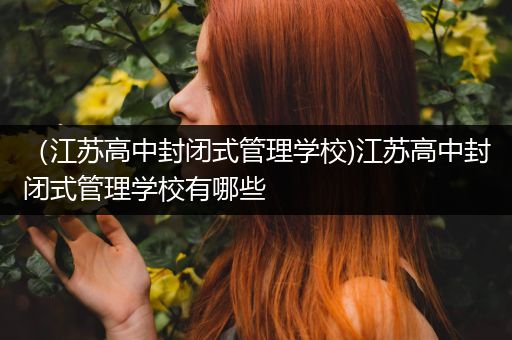 （江苏高中封闭式管理学校)江苏高中封闭式管理学校有哪些
