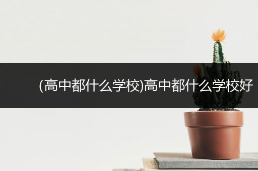 （高中都什么学校)高中都什么学校好