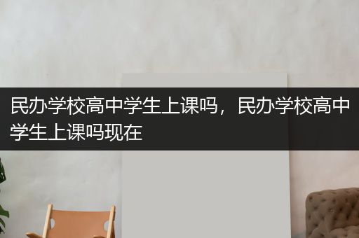 民办学校高中学生上课吗，民办学校高中学生上课吗现在