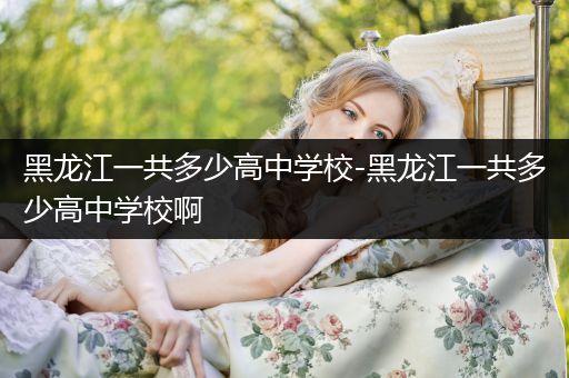 黑龙江一共多少高中学校-黑龙江一共多少高中学校啊