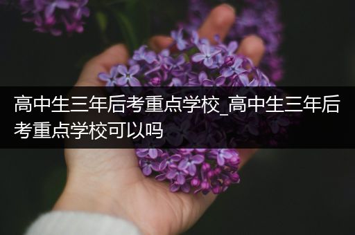 高中生三年后考重点学校_高中生三年后考重点学校可以吗