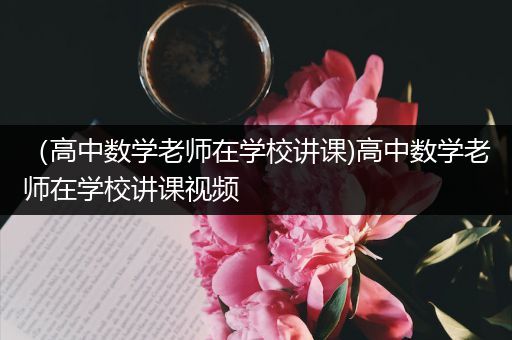 （高中数学老师在学校讲课)高中数学老师在学校讲课视频