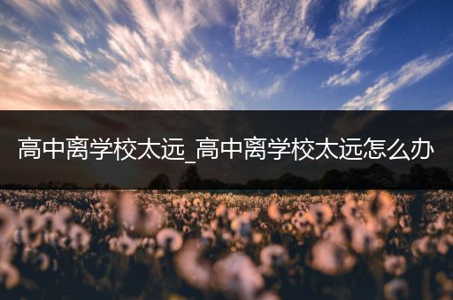 高中离学校太远_高中离学校太远怎么办