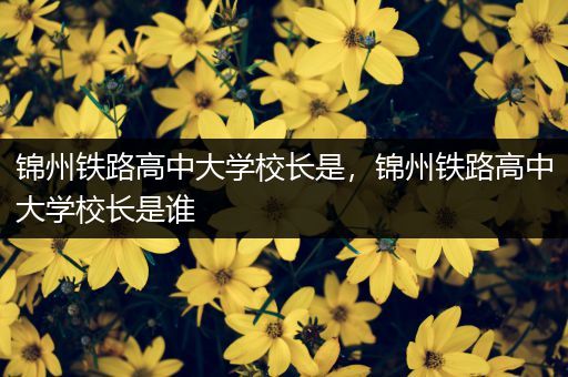 锦州铁路高中大学校长是，锦州铁路高中大学校长是谁