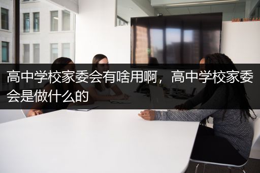 高中学校家委会有啥用啊，高中学校家委会是做什么的