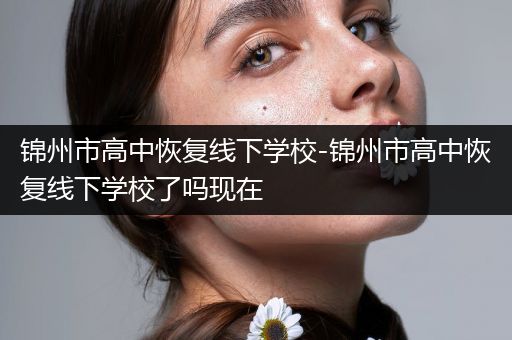 锦州市高中恢复线下学校-锦州市高中恢复线下学校了吗现在