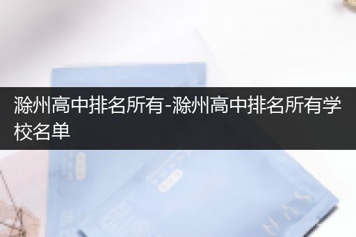 滁州高中排名所有-滁州高中排名所有学校名单