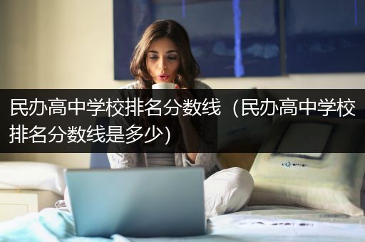 民办高中学校排名分数线（民办高中学校排名分数线是多少）