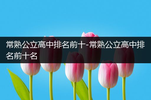 常熟公立高中排名前十-常熟公立高中排名前十名