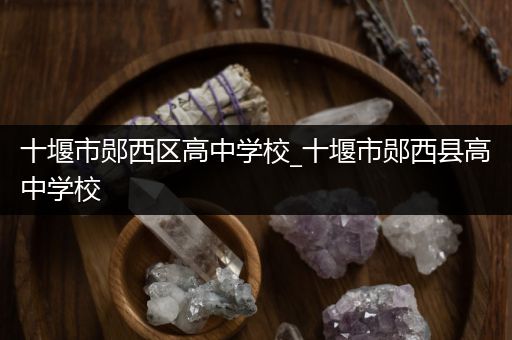 十堰市郧西区高中学校_十堰市郧西县高中学校
