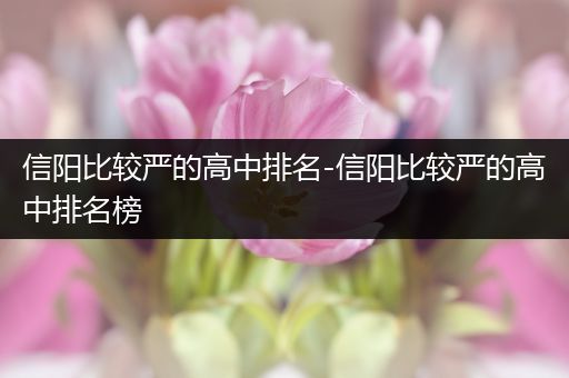 信阳比较严的高中排名-信阳比较严的高中排名榜