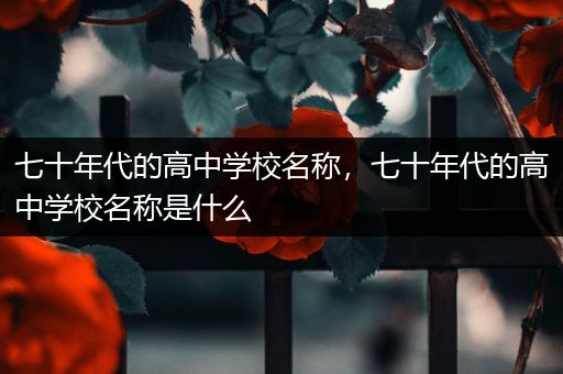 七十年代的高中学校名称，七十年代的高中学校名称是什么