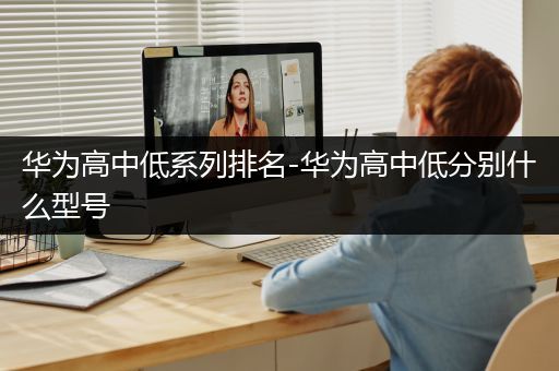 华为高中低系列排名-华为高中低分别什么型号