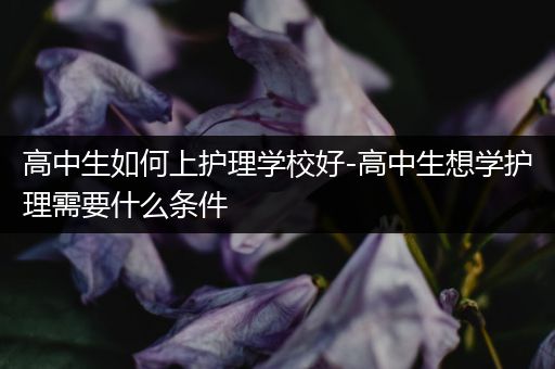 高中生如何上护理学校好-高中生想学护理需要什么条件